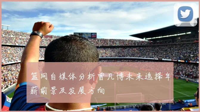 篮网自媒体分析曾凡博未来选择年薪前景及发展方向