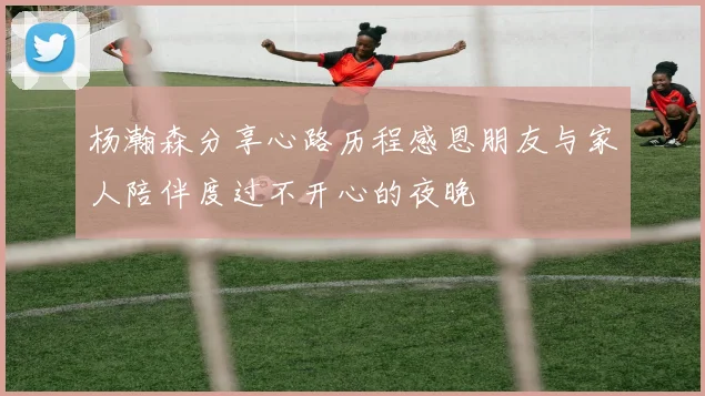 杨瀚森分享心路历程感恩朋友与家人陪伴度过不开心的夜晚