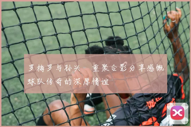 罗梅罗与孙兴慜重聚合影分享感慨球队传奇的深厚情谊