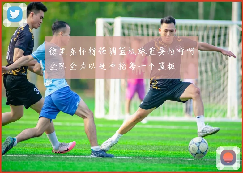 德里克怀特强调篮板球重要性呼吁全队全力以赴冲抢每一个篮板