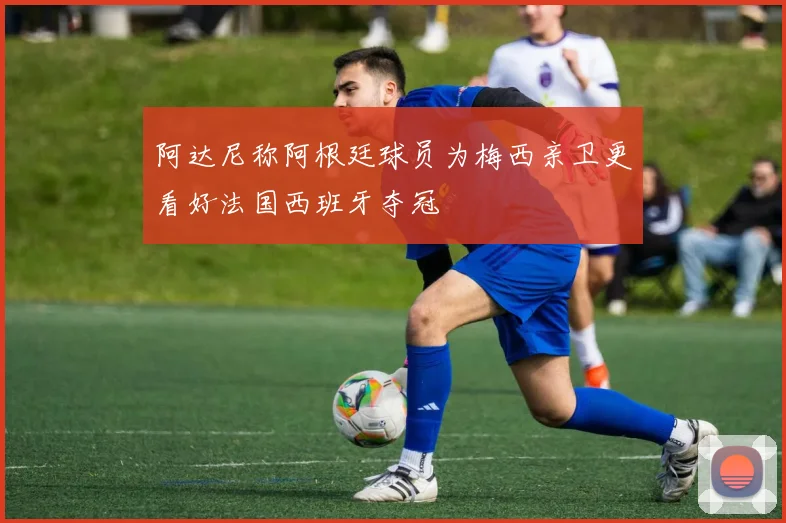 阿达尼称阿根廷球员为梅西亲卫更看好法国西班牙夺冠