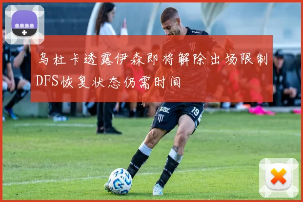 乌杜卡透露伊森即将解除出场限制DFS恢复状态仍需时间