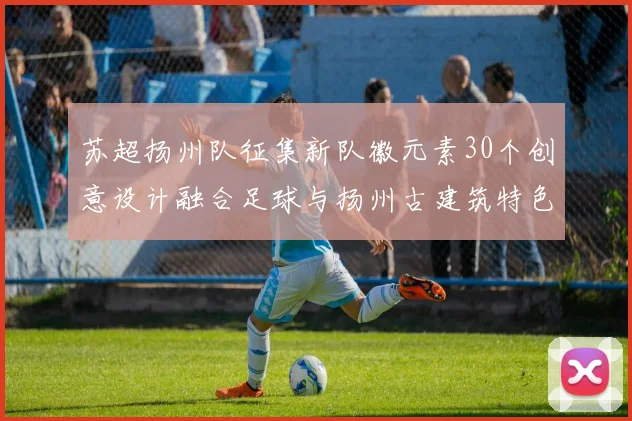 苏超扬州队征集新队徽元素30个创意设计融合足球与扬州古建筑特色
