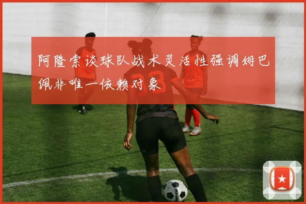 阿隆索谈球队战术灵活性强调姆巴佩非唯一依赖对象