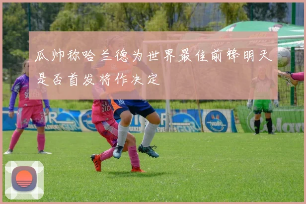 瓜帅称哈兰德为世界最佳前锋明天是否首发将作决定