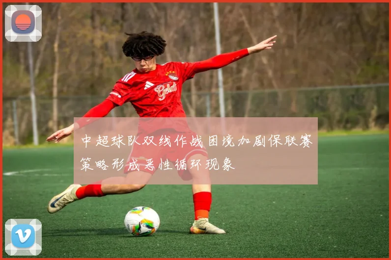 中超球队双线作战困境加剧保联赛策略形成恶性循环现象