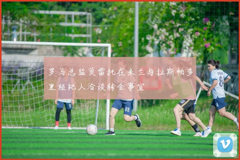 罗马总监莫雷托在米兰与拉斯帕多里经纪人洽谈转会事宜