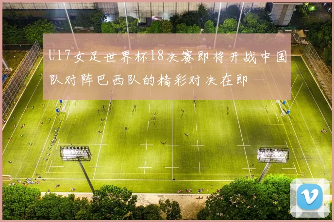 U17女足世界杯18决赛即将开战中国队对阵巴西队的精彩对决在即