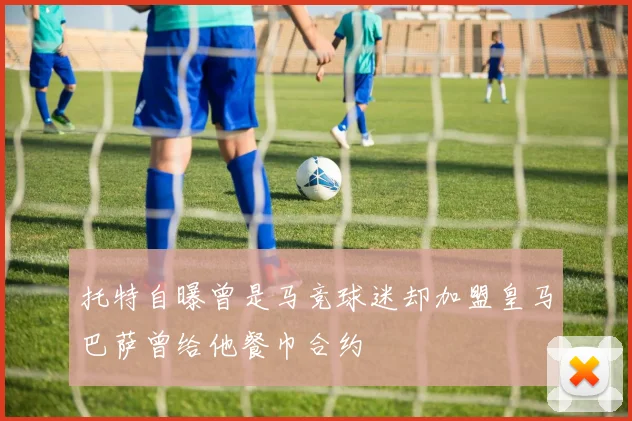 托特自曝曾是马竞球迷却加盟皇马巴萨曾给他餐巾合约