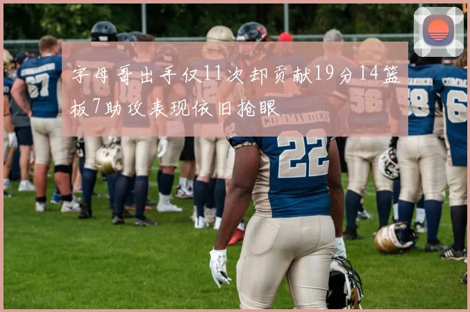字母哥出手仅11次却贡献19分14篮板7助攻表现依旧抢眼