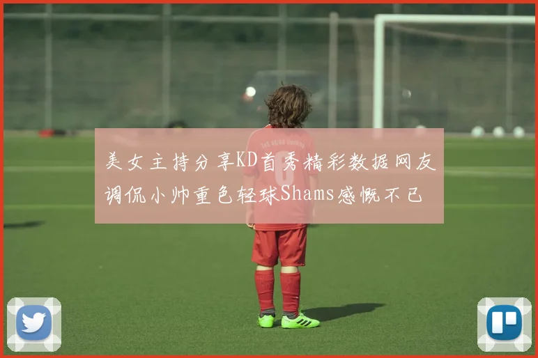 美女主持分享KD首秀精彩数据网友调侃小帅重色轻球Shams感慨不已