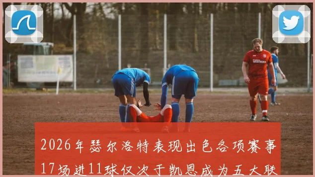 2026年瑟尔洛特表现出色各项赛事17场进11球仅次于凯恩成为五大联赛新星