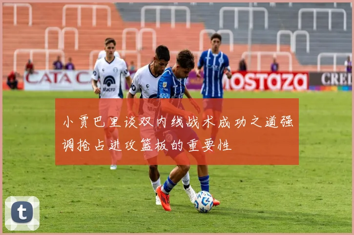 小贾巴里谈双内线战术成功之道强调抢占进攻篮板的重要性