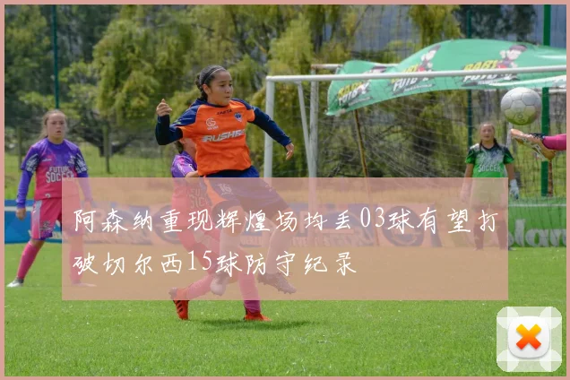 阿森纳重现辉煌场均丢03球有望打破切尔西15球防守纪录