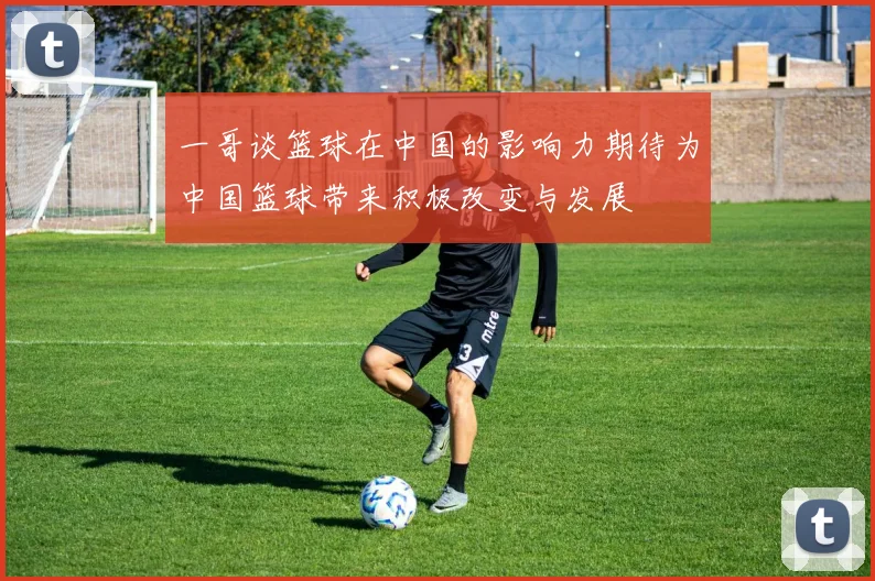 一哥谈篮球在中国的影响力期待为中国篮球带来积极改变与发展
