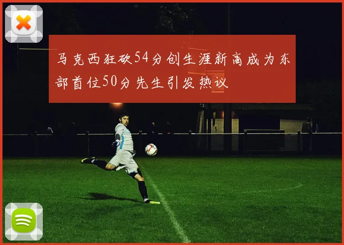 马克西狂砍54分创生涯新高成为东部首位50分先生引发热议
