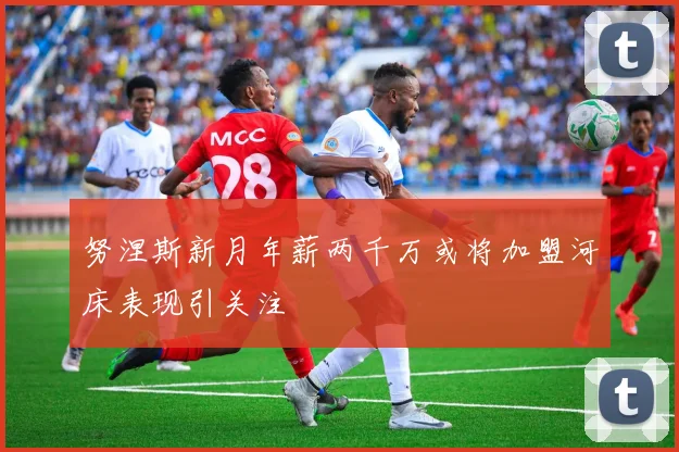 努涅斯新月年薪两千万或将加盟河床表现引关注