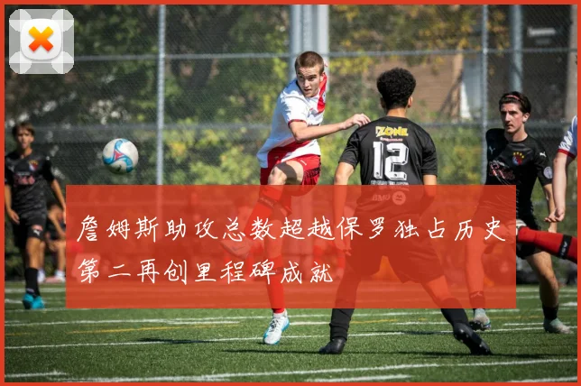 詹姆斯助攻总数超越保罗独占历史第二再创里程碑成就