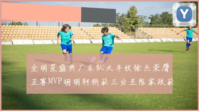 全明星盛典广东队大丰收徐杰荣膺正赛MVP胡明轩斩获三分王陈家政获星锐MVP
