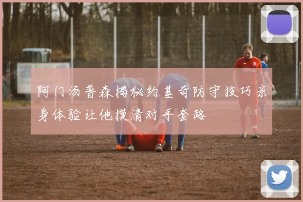阿门汤普森揭秘约基奇防守技巧亲身体验让他摸清对手套路