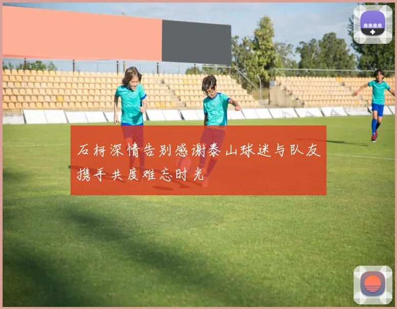 石柯深情告别感谢泰山球迷与队友携手共度难忘时光