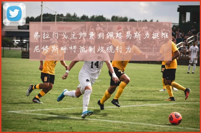 弗拉门戈主帅费利佩路易斯力挺维尼修斯呼吁抵制歧视行为
