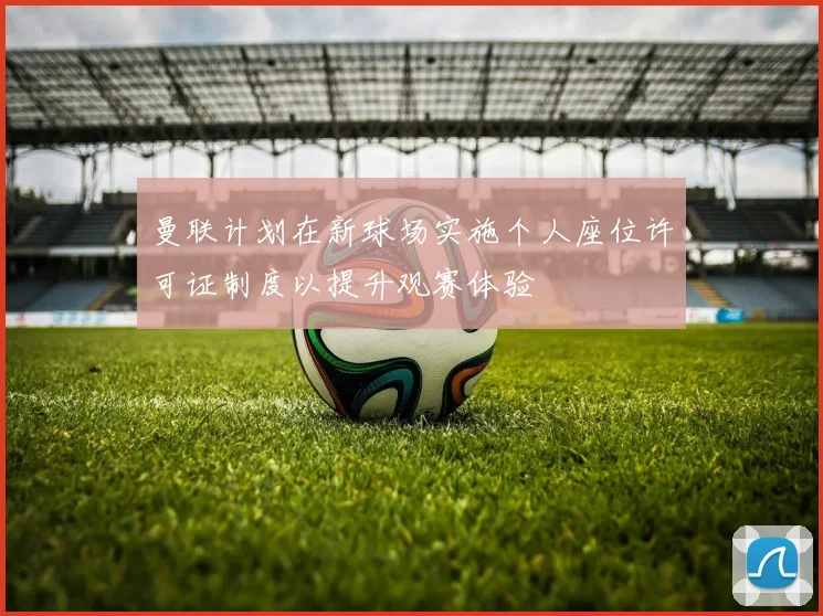 曼联计划在新球场实施个人座位许可证制度以提升观赛体验