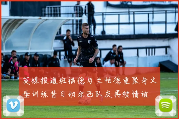 英媒报道班福德与兰帕德重聚考文垂训练昔日切尔西队友再续情谊