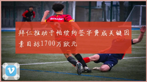 拜仁推动于帕续约签字费成关键因素目标1700万欧元