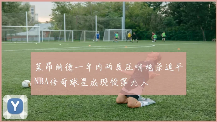 莱昂纳德一年内两度压哨绝杀追平NBA传奇球星成现役第九人