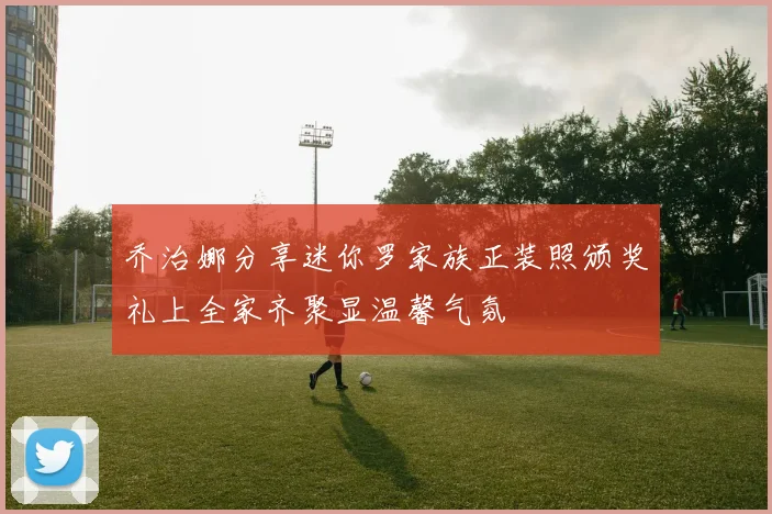乔治娜分享迷你罗家族正装照颁奖礼上全家齐聚显温馨气氛