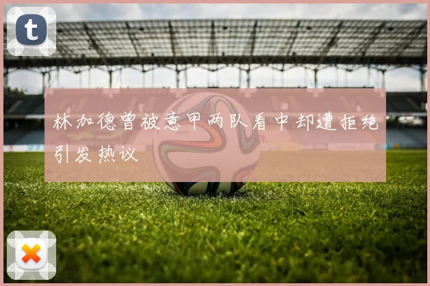 林加德曾被意甲两队看中却遭拒绝引发热议