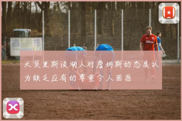 大莫里斯谈湖人对詹姆斯的态度认为缺乏应有的尊重令人困惑